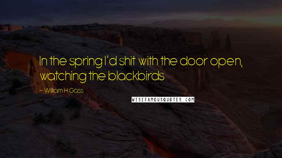 William H Gass Quotes: In the spring I'd shit with the door open, watching the blackbirds