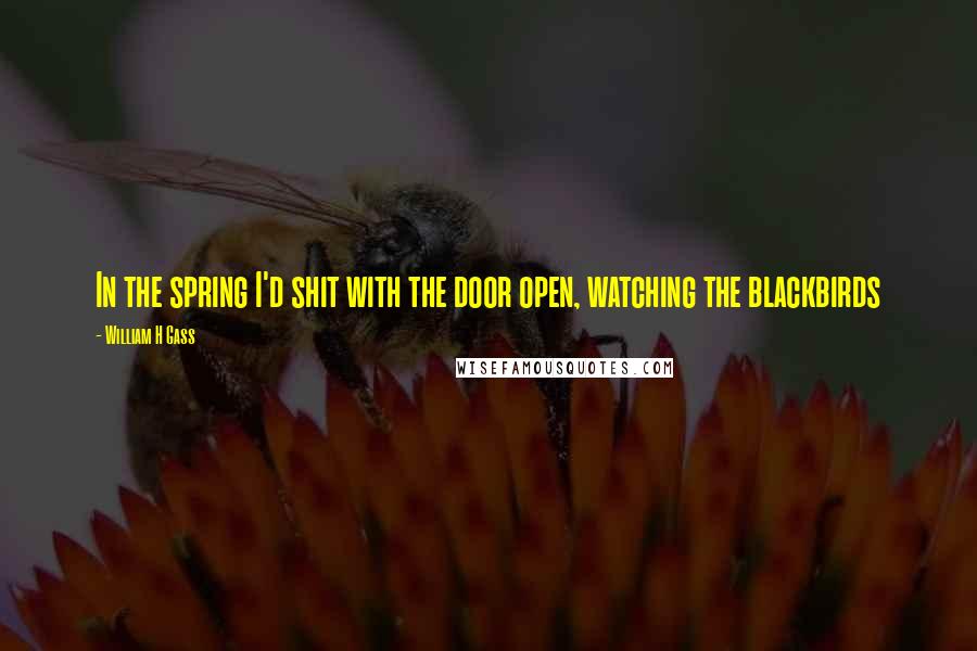 William H Gass Quotes: In the spring I'd shit with the door open, watching the blackbirds