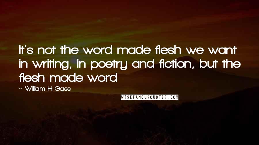 William H Gass Quotes: It's not the word made flesh we want in writing, in poetry and fiction, but the flesh made word