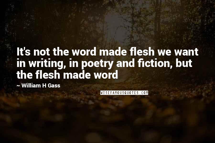 William H Gass Quotes: It's not the word made flesh we want in writing, in poetry and fiction, but the flesh made word
