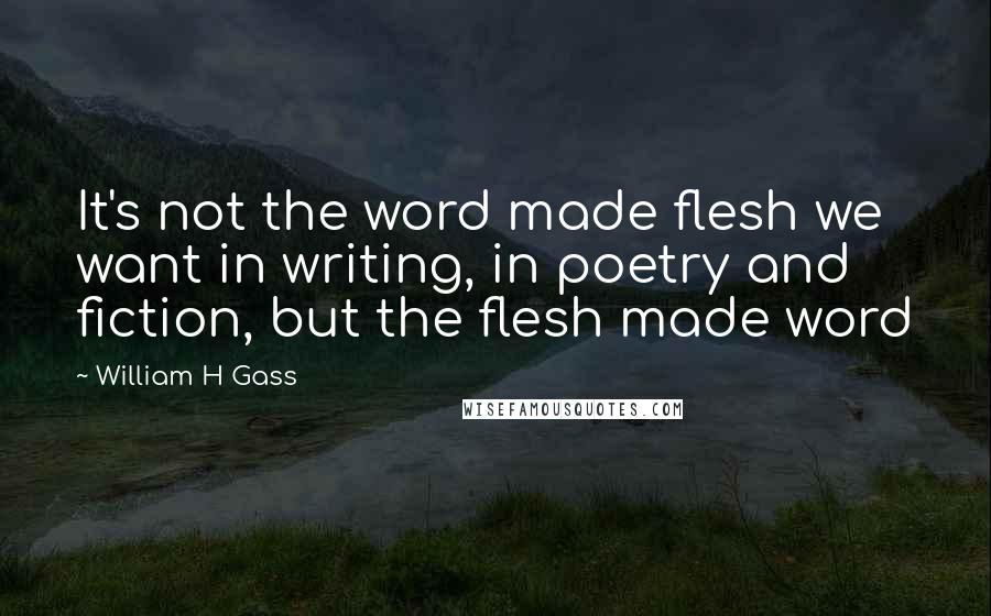 William H Gass Quotes: It's not the word made flesh we want in writing, in poetry and fiction, but the flesh made word