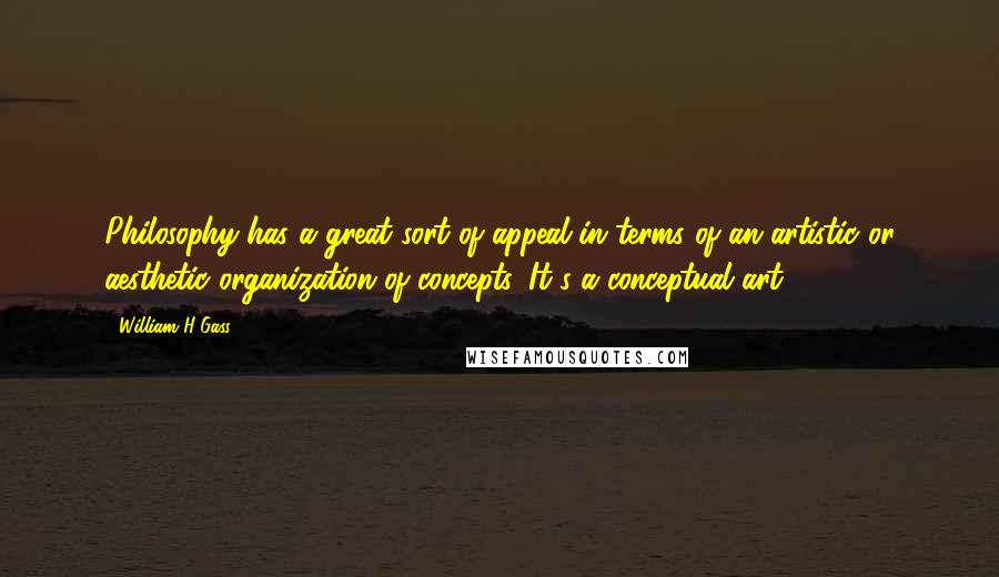 William H Gass Quotes: Philosophy has a great sort of appeal in terms of an artistic or aesthetic organization of concepts. It's a conceptual art.