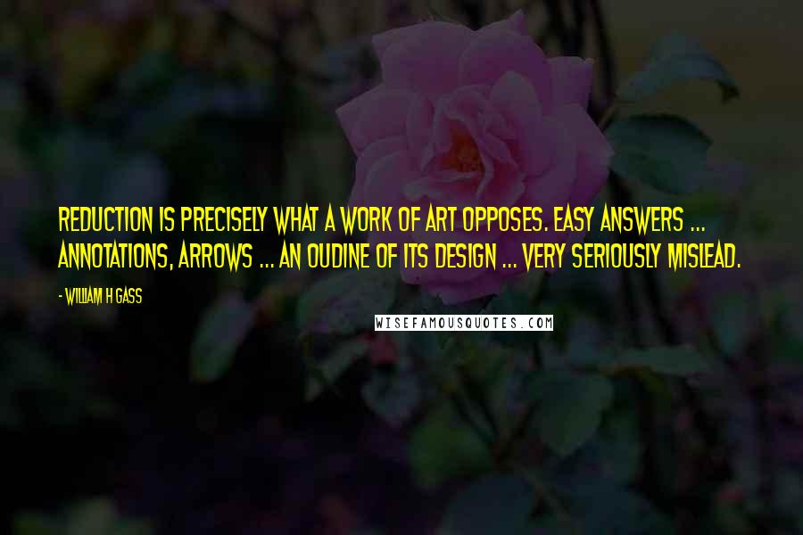 William H Gass Quotes: Reduction is precisely what a work of art opposes. Easy answers ... annotations, arrows ... an oudine of its design ... very seriously mislead.