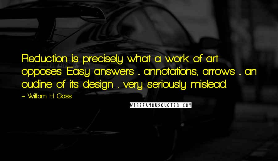 William H Gass Quotes: Reduction is precisely what a work of art opposes. Easy answers ... annotations, arrows ... an oudine of its design ... very seriously mislead.