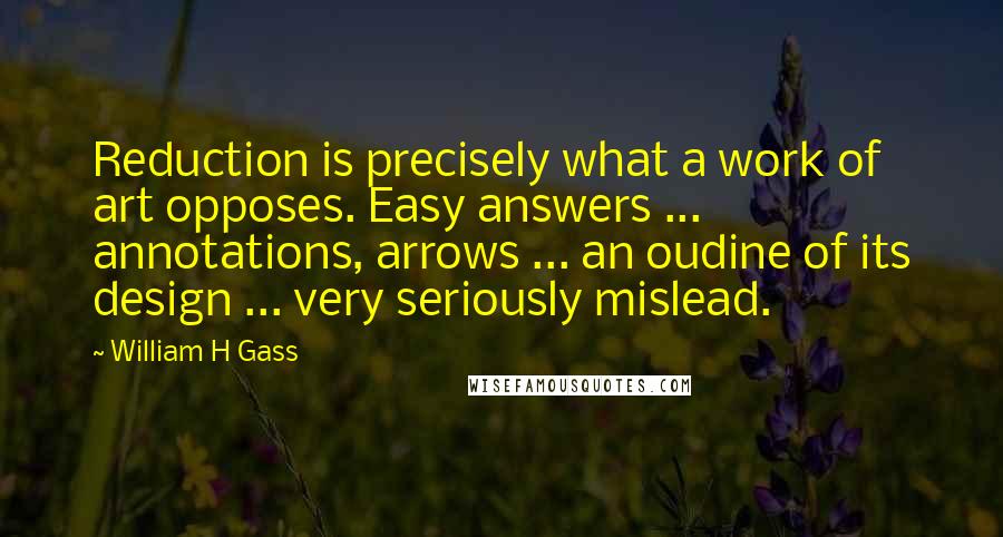 William H Gass Quotes: Reduction is precisely what a work of art opposes. Easy answers ... annotations, arrows ... an oudine of its design ... very seriously mislead.