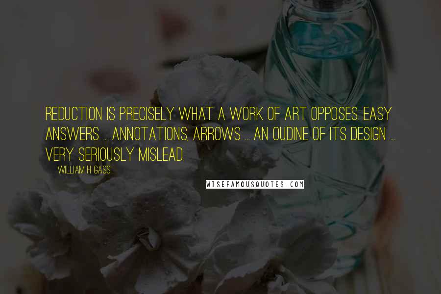 William H Gass Quotes: Reduction is precisely what a work of art opposes. Easy answers ... annotations, arrows ... an oudine of its design ... very seriously mislead.