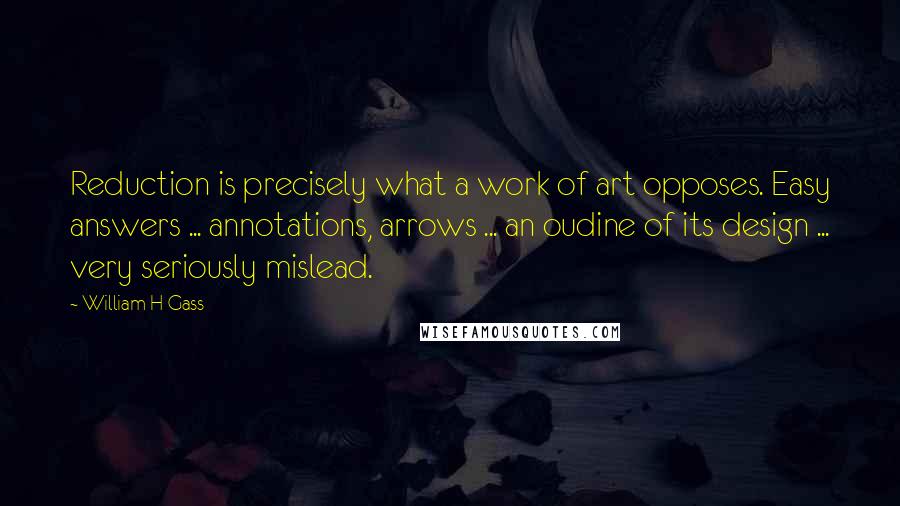 William H Gass Quotes: Reduction is precisely what a work of art opposes. Easy answers ... annotations, arrows ... an oudine of its design ... very seriously mislead.