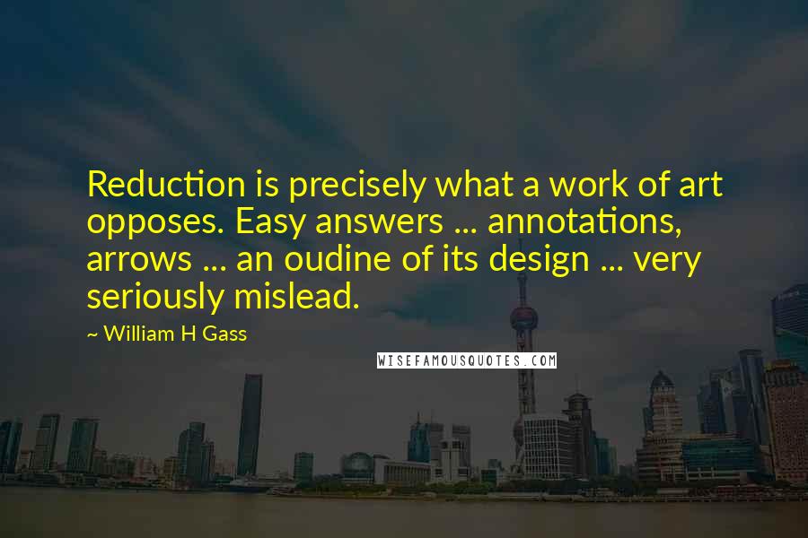 William H Gass Quotes: Reduction is precisely what a work of art opposes. Easy answers ... annotations, arrows ... an oudine of its design ... very seriously mislead.