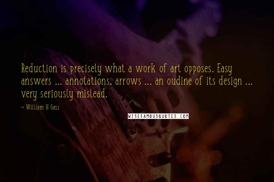 William H Gass Quotes: Reduction is precisely what a work of art opposes. Easy answers ... annotations, arrows ... an oudine of its design ... very seriously mislead.