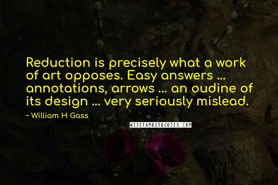 William H Gass Quotes: Reduction is precisely what a work of art opposes. Easy answers ... annotations, arrows ... an oudine of its design ... very seriously mislead.