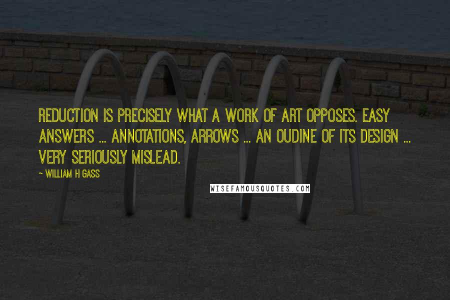 William H Gass Quotes: Reduction is precisely what a work of art opposes. Easy answers ... annotations, arrows ... an oudine of its design ... very seriously mislead.