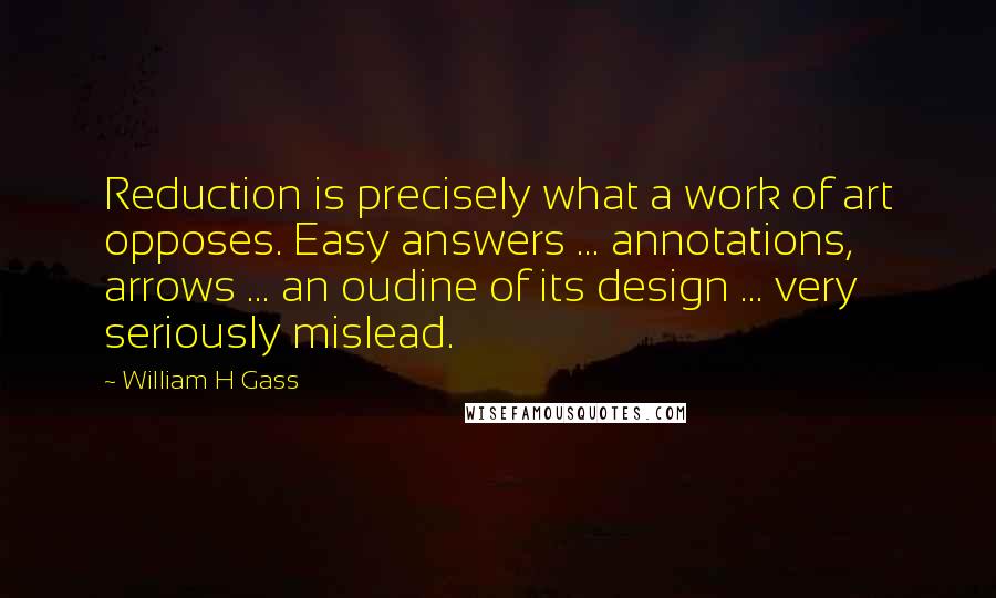 William H Gass Quotes: Reduction is precisely what a work of art opposes. Easy answers ... annotations, arrows ... an oudine of its design ... very seriously mislead.