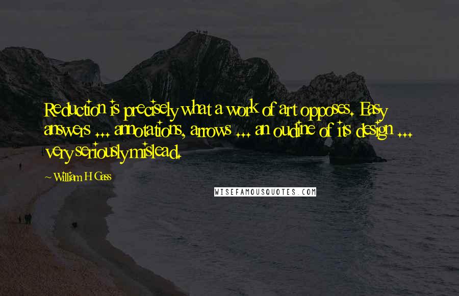 William H Gass Quotes: Reduction is precisely what a work of art opposes. Easy answers ... annotations, arrows ... an oudine of its design ... very seriously mislead.