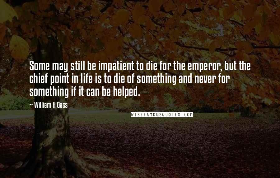 William H Gass Quotes: Some may still be impatient to die for the emperor, but the chief point in life is to die of something and never for something if it can be helped.