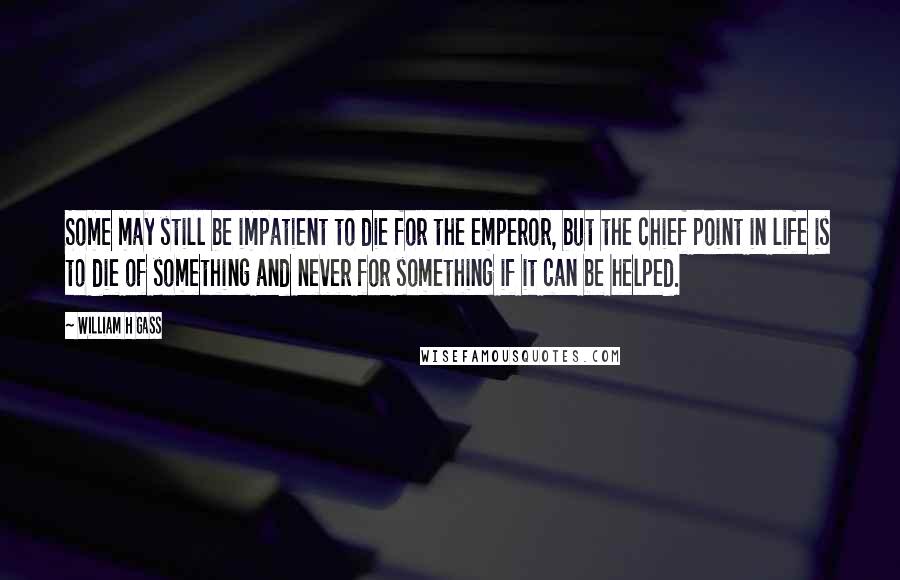 William H Gass Quotes: Some may still be impatient to die for the emperor, but the chief point in life is to die of something and never for something if it can be helped.