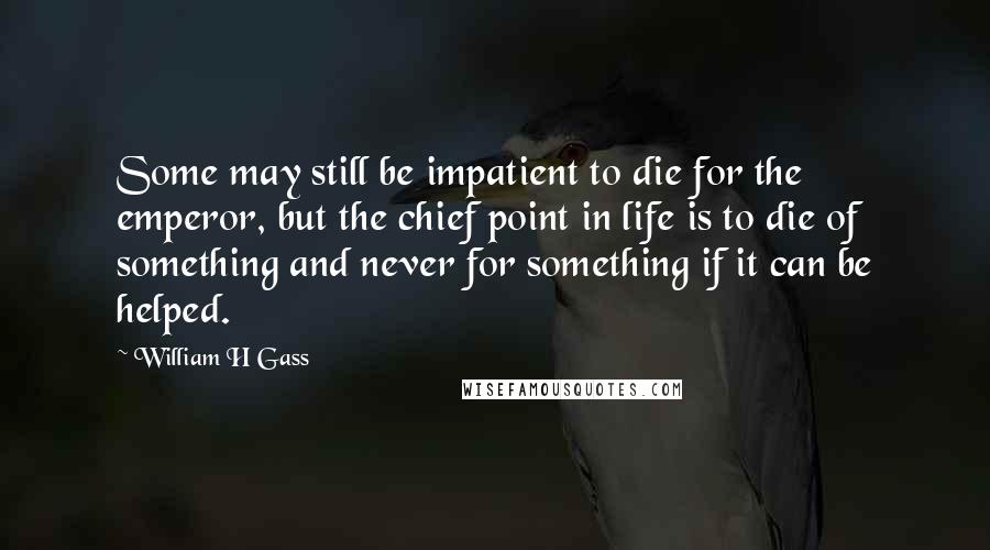 William H Gass Quotes: Some may still be impatient to die for the emperor, but the chief point in life is to die of something and never for something if it can be helped.