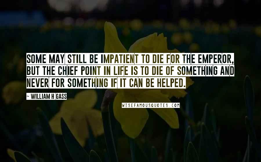 William H Gass Quotes: Some may still be impatient to die for the emperor, but the chief point in life is to die of something and never for something if it can be helped.