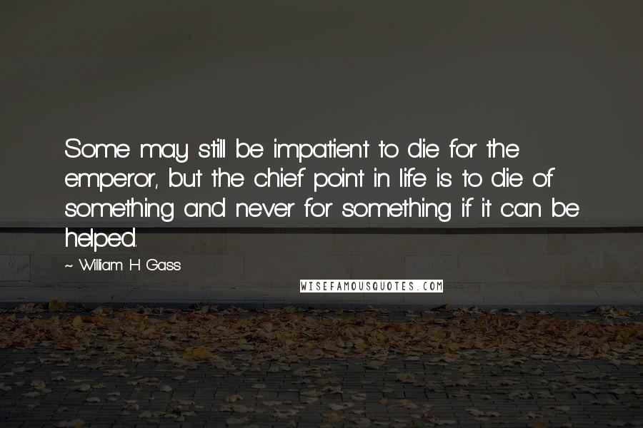 William H Gass Quotes: Some may still be impatient to die for the emperor, but the chief point in life is to die of something and never for something if it can be helped.