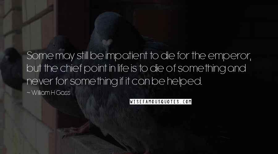 William H Gass Quotes: Some may still be impatient to die for the emperor, but the chief point in life is to die of something and never for something if it can be helped.