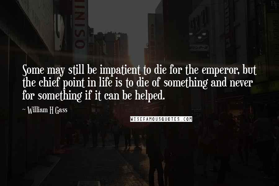 William H Gass Quotes: Some may still be impatient to die for the emperor, but the chief point in life is to die of something and never for something if it can be helped.