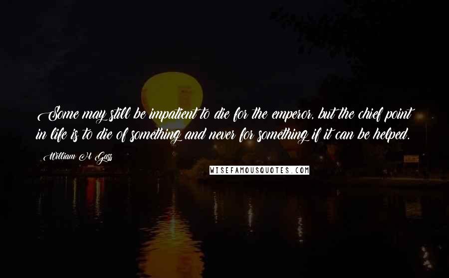 William H Gass Quotes: Some may still be impatient to die for the emperor, but the chief point in life is to die of something and never for something if it can be helped.