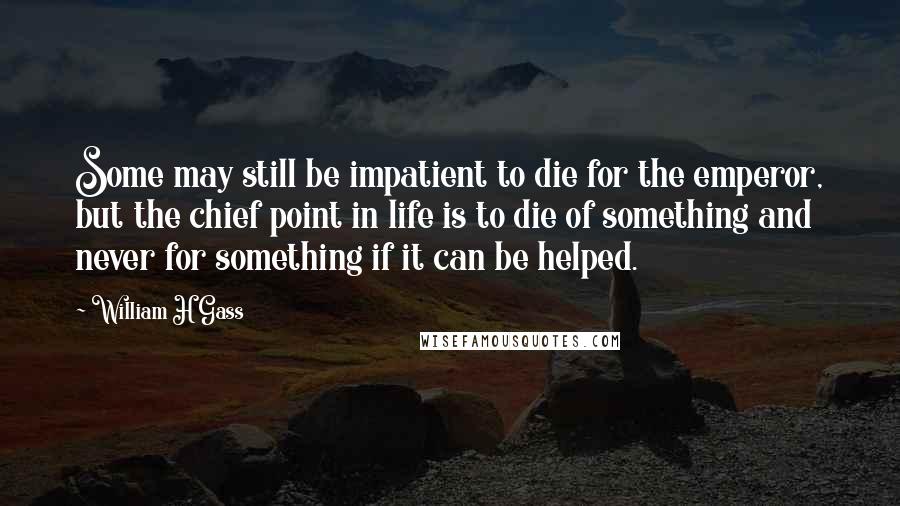 William H Gass Quotes: Some may still be impatient to die for the emperor, but the chief point in life is to die of something and never for something if it can be helped.