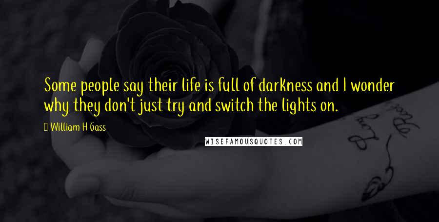 William H Gass Quotes: Some people say their life is full of darkness and I wonder why they don't just try and switch the lights on.