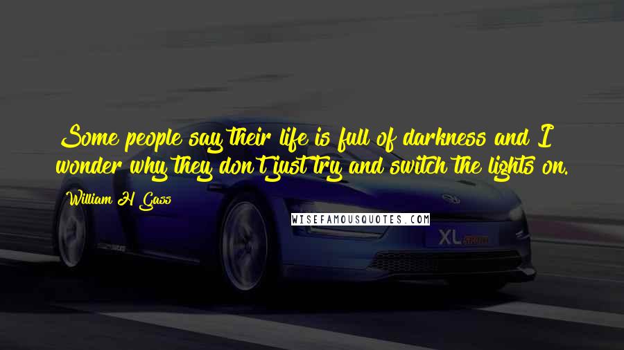 William H Gass Quotes: Some people say their life is full of darkness and I wonder why they don't just try and switch the lights on.