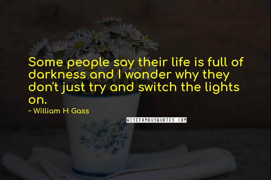 William H Gass Quotes: Some people say their life is full of darkness and I wonder why they don't just try and switch the lights on.