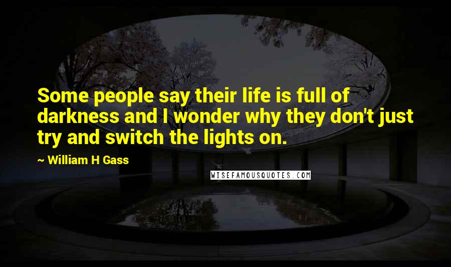 William H Gass Quotes: Some people say their life is full of darkness and I wonder why they don't just try and switch the lights on.