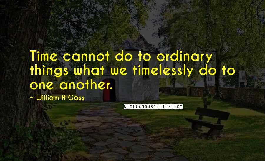 William H Gass Quotes: Time cannot do to ordinary things what we timelessly do to one another.