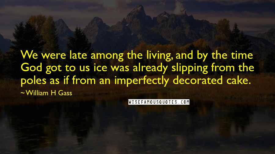 William H Gass Quotes: We were late among the living, and by the time God got to us ice was already slipping from the poles as if from an imperfectly decorated cake.