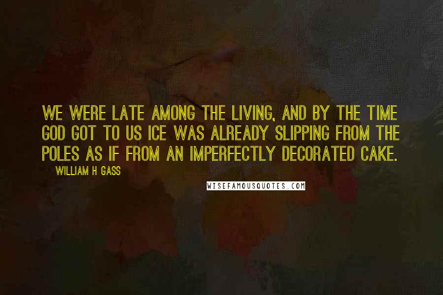 William H Gass Quotes: We were late among the living, and by the time God got to us ice was already slipping from the poles as if from an imperfectly decorated cake.