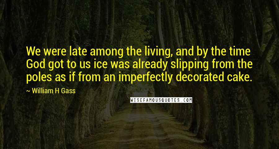 William H Gass Quotes: We were late among the living, and by the time God got to us ice was already slipping from the poles as if from an imperfectly decorated cake.