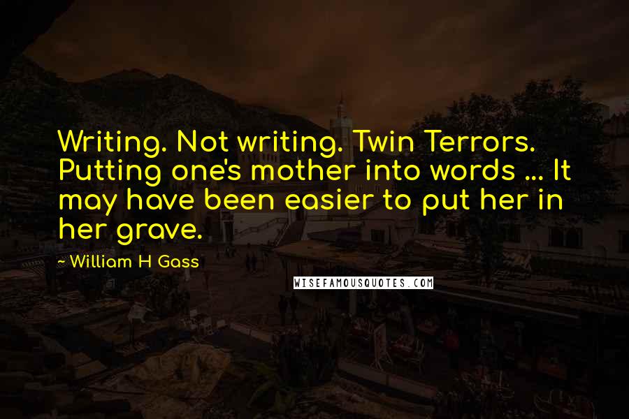 William H Gass Quotes: Writing. Not writing. Twin Terrors. Putting one's mother into words ... It may have been easier to put her in her grave.