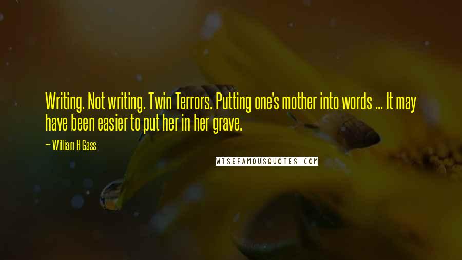 William H Gass Quotes: Writing. Not writing. Twin Terrors. Putting one's mother into words ... It may have been easier to put her in her grave.