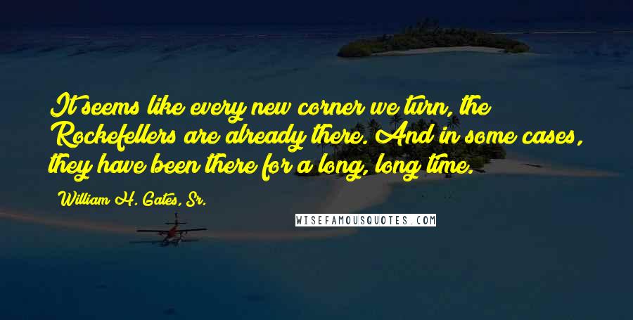 William H. Gates, Sr. Quotes: It seems like every new corner we turn, the Rockefellers are already there. And in some cases, they have been there for a long, long time.