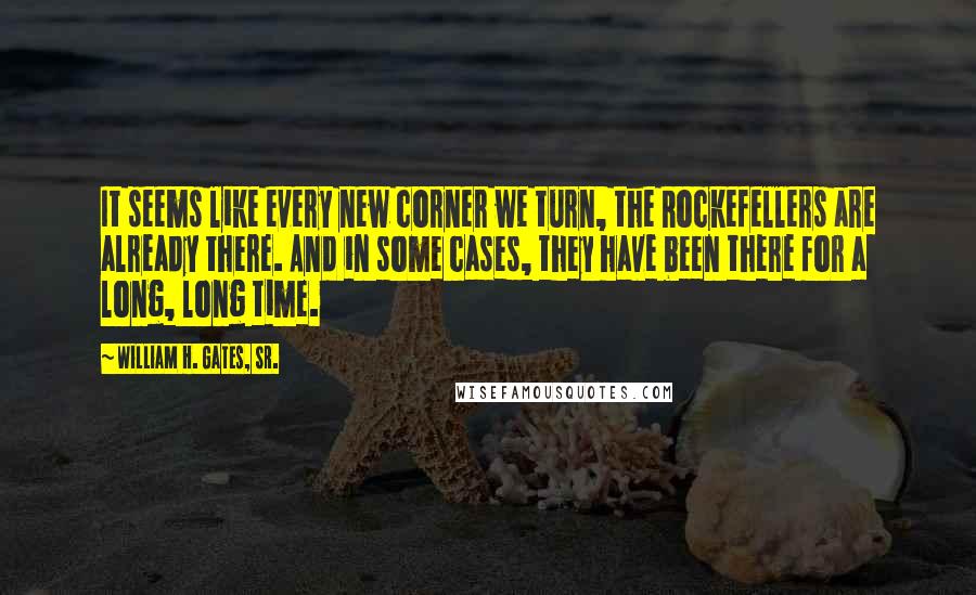 William H. Gates, Sr. Quotes: It seems like every new corner we turn, the Rockefellers are already there. And in some cases, they have been there for a long, long time.