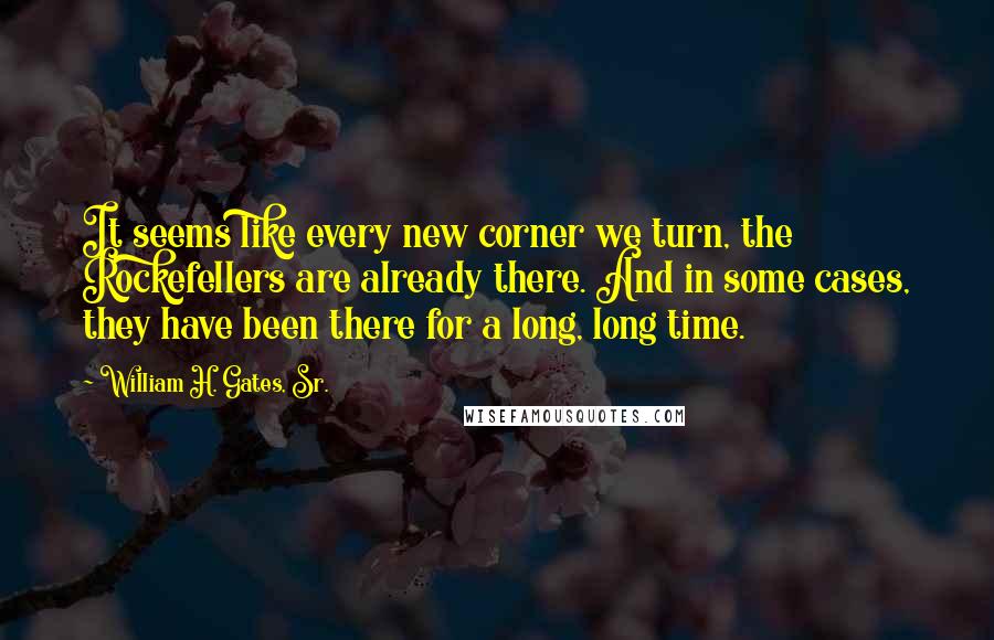 William H. Gates, Sr. Quotes: It seems like every new corner we turn, the Rockefellers are already there. And in some cases, they have been there for a long, long time.