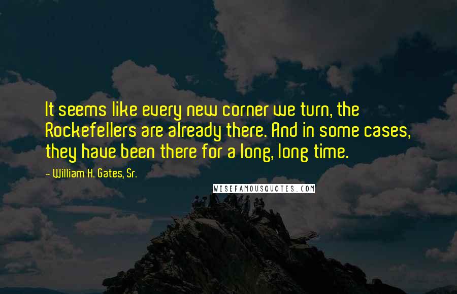 William H. Gates, Sr. Quotes: It seems like every new corner we turn, the Rockefellers are already there. And in some cases, they have been there for a long, long time.