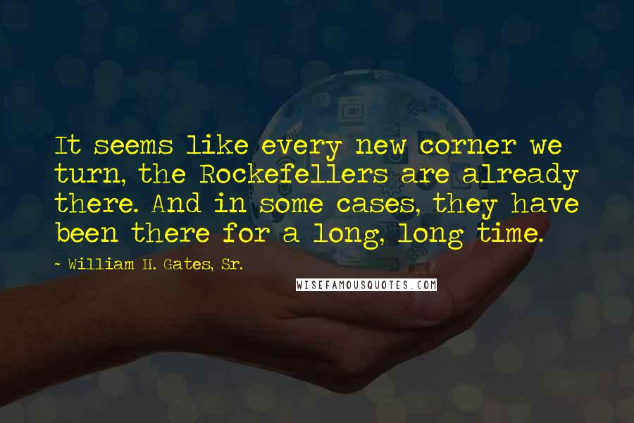 William H. Gates, Sr. Quotes: It seems like every new corner we turn, the Rockefellers are already there. And in some cases, they have been there for a long, long time.