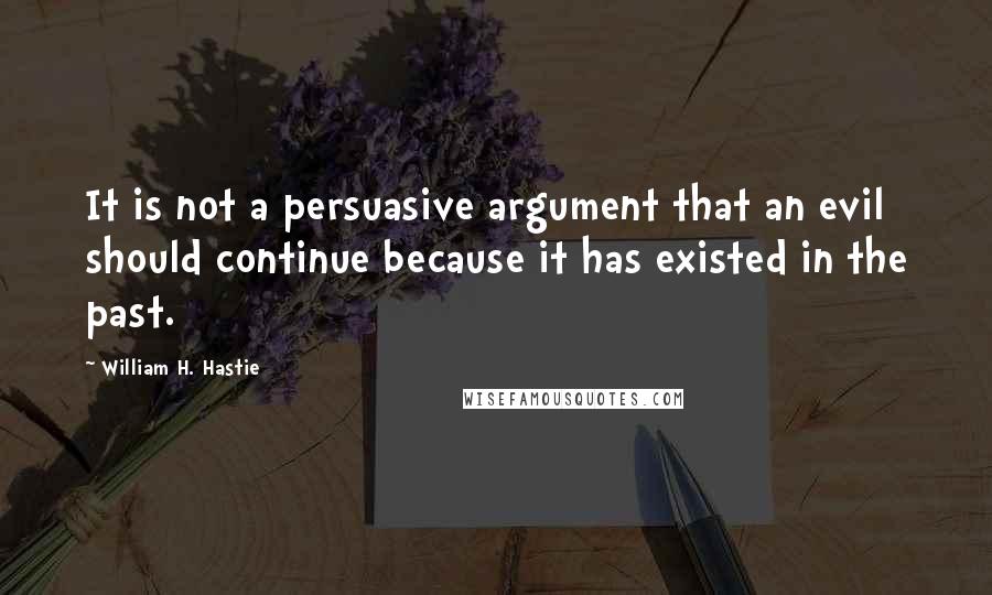 William H. Hastie Quotes: It is not a persuasive argument that an evil should continue because it has existed in the past.