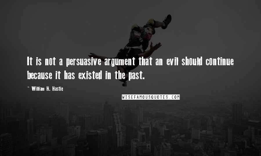 William H. Hastie Quotes: It is not a persuasive argument that an evil should continue because it has existed in the past.