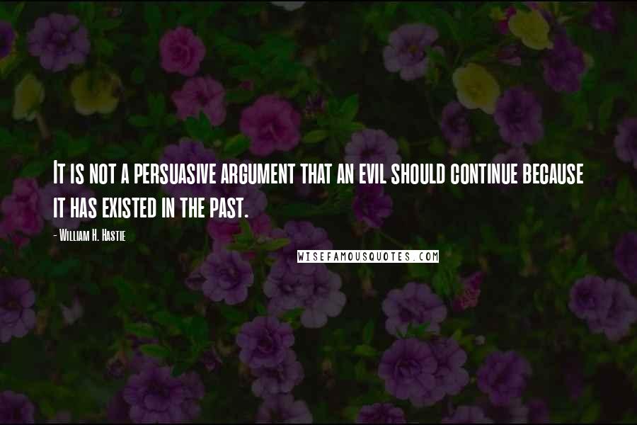 William H. Hastie Quotes: It is not a persuasive argument that an evil should continue because it has existed in the past.