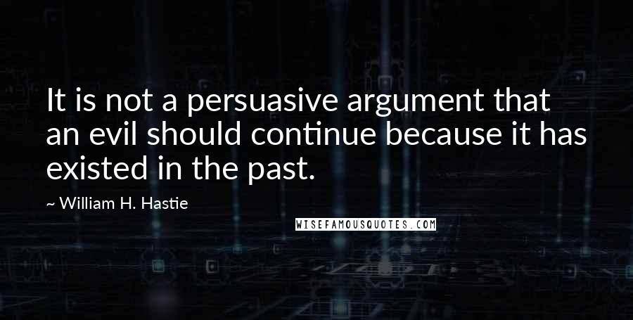 William H. Hastie Quotes: It is not a persuasive argument that an evil should continue because it has existed in the past.