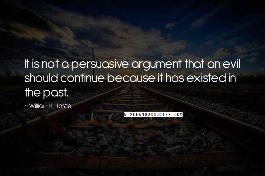 William H. Hastie Quotes: It is not a persuasive argument that an evil should continue because it has existed in the past.