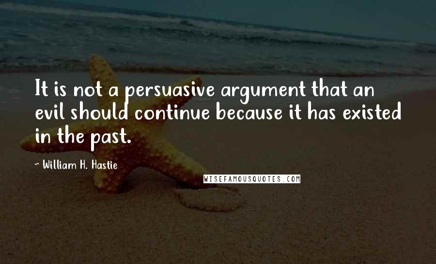 William H. Hastie Quotes: It is not a persuasive argument that an evil should continue because it has existed in the past.