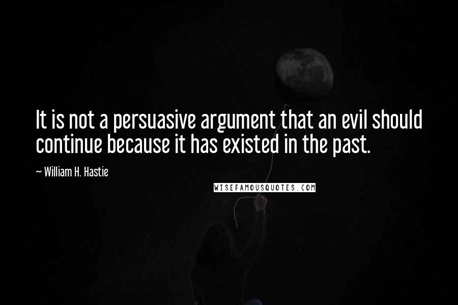 William H. Hastie Quotes: It is not a persuasive argument that an evil should continue because it has existed in the past.