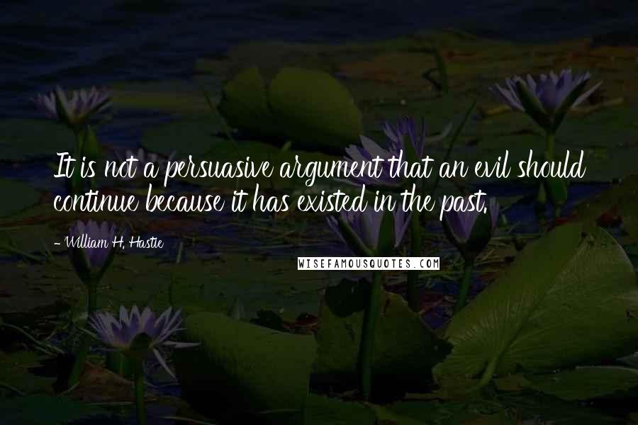 William H. Hastie Quotes: It is not a persuasive argument that an evil should continue because it has existed in the past.