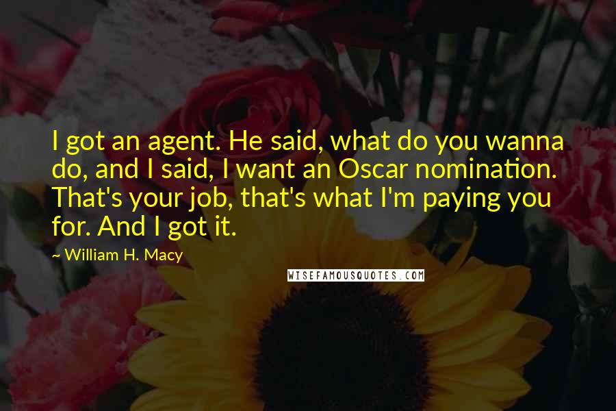 William H. Macy Quotes: I got an agent. He said, what do you wanna do, and I said, I want an Oscar nomination. That's your job, that's what I'm paying you for. And I got it.